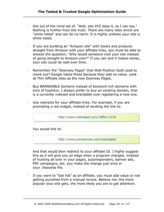 · Get out of the mind set of, "Well, site XYZ does it, so I can too."
Nothing is further from the truth. There are many sites which are
"white listed" and can do no harm. It is highly unlikely your site is
white listed.
· If you are building an "Amazon site" with books and products
straight from Amazon with your affiliate links, you must be able to
answer the question, "Why would someone visit your site instead
of going straight to Amazon.com?" If you can and it makes sense,
your site could do well over time.
· Remember the "Doorway Pages" that Web Position Gold used to
crank out? Google hates those because they add no value. Look
at Thin Affiliate sites as the new Doorway Pages.
· Buy BRANDABLE domains instead of keyword-rich domains with
tons of hyphens. I always prefer to buy an existing domain, that
is a currently indexed and brandable over registering a new one.
· Use redirects for your affiliate links. For example, if you are
promoting a red widget, instead of sending the link to:
You would link to:
And that would then redirect to your affiliate ID. I highly suggest
this as it will give you an edge when a program changes. Instead
of hunting all over in your pages, autoresponders, banner ads,
PPC campaigns, etc. you make the change just once in
your .htaccess file.
· If you want to "Get Fat" as an affiliate, you must add value or risk
getting punished from a manual review. Believe me, the more
popular your site gets, the more likely you are to get attention.
The Tested & Trusted Google Optimization Guide
© 2003-2009 WebMarketingNow.com All Rights Reserved Page 101 of 177
 
