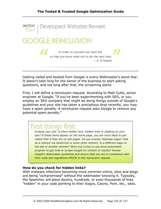 Getting nailed and booted from Google is every Webmaster's worst fear.
It doesn't take long for the owner of the business to start asking
questions, and not long after that, the screaming starts.
First, I will define a reinclusion request. According to Matt Cutts, senior
engineer at Google, “If you've been experimenting with SEO, or you
employ an SEO company that might be doing things outside of Google's
guidelines and your site has taken a precipitous drop recently, you may
have a spam penalty. A reinclusion request asks Google to remove any
potential spam penalty.”
How do you check for hidden links?
With malware infections becoming more common online, sites and blogs
are being “compromised” without the webmaster knowing it. Typically,
the Spammer will place dozens, hundreds, or even thousands of links
“hidden” in your code pointing to their Viagra, Casino, Porn, etc., sites.
The Tested & Trusted Google Optimization Guide
© 2003-2009 WebMarketingNow.com All Rights Reserved Page 103 of 177
 
