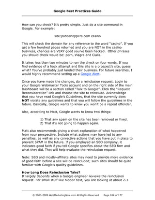 How can you check? It’s pretty simple. Just do a site command in
Google. For example:
site:patioshoppers.com casino
This will check the domain for any reference to the word “casino”. If you
get a few hundred pages returned and you are NOT in the casino
business, chances are VERY good you’ve been hacked. Other phrases
you should check would be: porn, Viagra and Cialis.
It takes less than two minutes to run the check on four words. If you
find evidence of a hack attempt and this site is a prospect’s site, guess
what? You’ve probably just landed their business. For future searches, I
would highly recommend setting up a Google Alert.
Once you have made the changes, do a reinclusion request. Login to
your Google Webmaster Tools account and on the right side of the main
Dashboard will be a section called “Talk to Google”. Click the “Request
Reconsideration” link and choose the site to reinclude. Acknowledge
that you have read Google’s Guidelines, that the site currently does
NOT violate any guidelines and that you will follow the guidelines in the
future. Basically, Google wants to know you won’t be a repeat offender.
Also, according to Matt, Google wants to know two things:
1) That any spam on the site has been removed or fixed.
2) That it's not going to happen again.
Matt also recommends giving a short explanation of what happened
from your perspective. Include what actions may have led to any
penalties, as well as any corrective actions that you have put in place to
prevent SPAM in the future. If you employed an SEO company, it
indicates good faith if you tell Google specifics about the SEO firm and
what they did. That will help evaluate the reinclusion request.
Note: SEO and mostly-affiliate sites may need to provide more evidence
of good faith before a site will be reincluded; such sites should be quite
familiar with Google’s quality guidelines.
How Long Does Reinclusion Take?
It largely depends when a Google engineer reviews the reinclusion
request. For small stuff like hidden text, you are looking at about 2-3
Google Best Practices Guide
© 2003-2009 WebMarketingNow.com All Rights Reserved Page 104 of 177
 