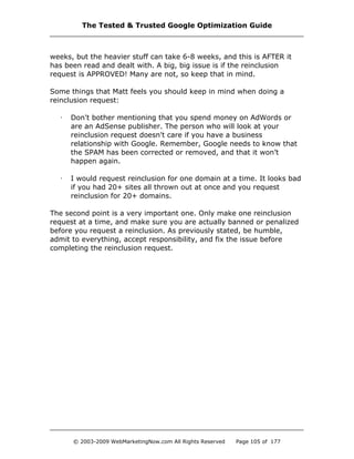weeks, but the heavier stuff can take 6-8 weeks, and this is AFTER it
has been read and dealt with. A big, big issue is if the reinclusion
request is APPROVED! Many are not, so keep that in mind.
Some things that Matt feels you should keep in mind when doing a
reinclusion request:
· Don't bother mentioning that you spend money on AdWords or
are an AdSense publisher. The person who will look at your
reinclusion request doesn't care if you have a business
relationship with Google. Remember, Google needs to know that
the SPAM has been corrected or removed, and that it won’t
happen again.
· I would request reinclusion for one domain at a time. It looks bad
if you had 20+ sites all thrown out at once and you request
reinclusion for 20+ domains.
The second point is a very important one. Only make one reinclusion
request at a time, and make sure you are actually banned or penalized
before you request a reinclusion. As previously stated, be humble,
admit to everything, accept responsibility, and fix the issue before
completing the reinclusion request.
The Tested & Trusted Google Optimization Guide
© 2003-2009 WebMarketingNow.com All Rights Reserved Page 105 of 177
 
