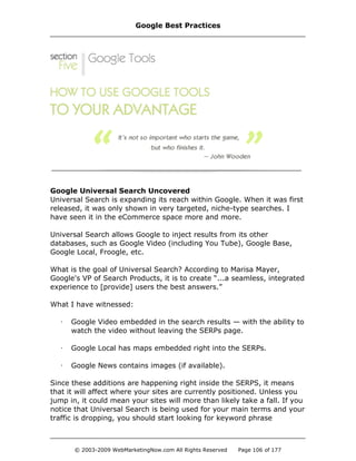 Google Universal Search Uncovered
Universal Search is expanding its reach within Google. When it was first
released, it was only shown in very targeted, niche-type searches. I
have seen it in the eCommerce space more and more.
Universal Search allows Google to inject results from its other
databases, such as Google Video (including You Tube), Google Base,
Google Local, Froogle, etc.
What is the goal of Universal Search? According to Marisa Mayer,
Google's VP of Search Products, it is to create “...a seamless, integrated
experience to [provide] users the best answers.”
What I have witnessed:
· Google Video embedded in the search results — with the ability to
watch the video without leaving the SERPs page.
· Google Local has maps embedded right into the SERPs.
· Google News contains images (if available).
Since these additions are happening right inside the SERPS, it means
that it will affect where your sites are currently positioned. Unless you
jump in, it could mean your sites will more than likely take a fall. If you
notice that Universal Search is being used for your main terms and your
traffic is dropping, you should start looking for keyword phrase
Google Best Practices
© 2003-2009 WebMarketingNow.com All Rights Reserved Page 106 of 177
 