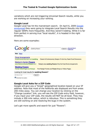 variations which are not triggering Universal Search results, while you
are working on increasing your ranking.
Google Local
Google Local has hit the mainstream search. On April 6, 2009 Google
announced they were going to integrate Local Search Results into the
regular SERPs more frequently. And they weren’t kidding. While it is far
from perfect in serving true “local results”, it is headed in the right
direction.
Here are some examples:
Google Local Asks for a ZIP Code
Google will give you a “broad” geographical location based on your IP
address. Note that most of the AdWords ads displayed are from areas
200 miles away. You can change your location by clicking on the
“Change Location” link; you will see the ZIP Code entry field, however,
if you input your ZIP code, the results will NOT be all local. They may
include a 200 mile radius, which is ridiculous. This is something they
are still working on and resolving the bugs in the system.
Let’s get more specific and search for just “flowers”:
The Tested & Trusted Google Optimization Guide
© 2003-2009 WebMarketingNow.com All Rights Reserved Page 107 of 177
 