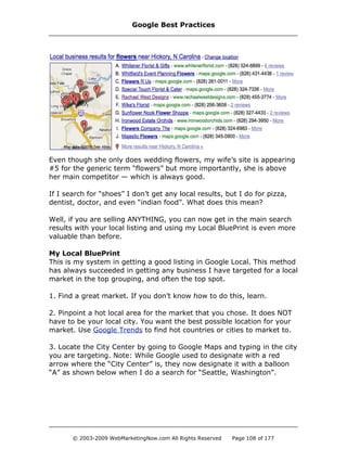 Even though she only does wedding flowers, my wife’s site is appearing
#5 for the generic term “flowers” but more importantly, she is above
her main competitor — which is always good.
If I search for “shoes” I don’t get any local results, but I do for pizza,
dentist, doctor, and even “indian food”. What does this mean?
Well, if you are selling ANYTHING, you can now get in the main search
results with your local listing and using my Local BluePrint is even more
valuable than before.
My Local BluePrint
This is my system in getting a good listing in Google Local. This method
has always succeeded in getting any business I have targeted for a local
market in the top grouping, and often the top spot.
1. Find a great market. If you don’t know how to do this, learn.
2. Pinpoint a hot local area for the market that you chose. It does NOT
have to be your local city. You want the best possible location for your
market. Use Google Trends to find hot countries or cities to market to.
3. Locate the City Center by going to Google Maps and typing in the city
you are targeting. Note: While Google used to designate with a red
arrow where the “City Center” is, they now designate it with a balloon
“A” as shown below when I do a search for “Seattle, Washington”.
Google Best Practices
© 2003-2009 WebMarketingNow.com All Rights Reserved Page 108 of 177
 