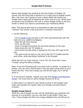 Notice what Google has marked for the City Center of Seattle. Of
course, the first thing that is obvious is it is right next to Seattle Center.
Now, not every city is going to have a plaza called City Center but
Google does a good job of targeting the main area of a city. While there
are going to be exceptions, the rule is, where Google marks as the City
Center is where you want to concentrate your marketing efforts.
Note: The second best area to concentrate on after the Google
“marked” City Center is the area which is marked “Downtown.”
4. Do the following:
- Go to Google Local and type in the main keyword phrase with the
local city (e.g. seattle mortgages).
- Note the top three listings.
- Print out the map.
- Draw a triangle connecting the top three listings on the map.
- Note where the red “A” bubble is.
- Find where the post office is located for the main ZIP code of the
city.
- You want to be as close as you can to the red “A” bubble and the
post office, while also being ‘centered’ in the triangle.
While this isn’t an exact science, I have “hit” far more than I have
“missed” using the above strategy.
Note: If you are traveling and if you don’t have a printer, or access to a
printer, you can visit a local Kinkos or fax the page (using eFax) to your
hotel’s fax line. They may charge you $10.00 per page, but it will be
worth it.
5. If you haven’t already, register your site with Google Local Business
Center. You must have an active Google Account to do so.
6. Wait about 2-3 weeks for your listing to show in the Google Local
index and possibly the regular index as a Google Universal Search
inclusion.
Google Image Search
While the use of images on your site for illustrating your products and
services is a no-brainer, can you use them to get traffic? Many say
“Yes.” Since Google has their own image database they will tell you to
Google Best Practices
© 2003-2009 WebMarketingNow.com All Rights Reserved Page 110 of 177
 