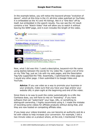 In the example below, you will notice the keyword phrase “evolution of
dance”, which at this time is the #1 all-time video watched on YouTube;
it is embedded as the #2 and #6 listings. Not in a “One Box” off by
itself, but embedded in the search results. You can see the #2 result
contains a link “Watch Video” that will allow you to watch it without
leaving the SERP page, and it even includes the length of the video.
Now, what I did was this: I used a descriptive, keyword-rich file name
using dashes between the words for my video file. I spent a lot of time
on my Title Tag, just as I do with my web pages, and the Description
Tag fully supported the Title. Essentially, I optimized the video page as
I would any other page. I then submitted it to Google Video and
YouTube.
Advice: If you use video as a way to promote your business or
your products, make sure that you have your logo and/or your
website URL in plain sight at the beginning and end of the video.
Since there is no way to push the visitor automatically to a URL like
Camtasia does, you will have to rely on “branding”. If you have
software that can “watermark” your logo, URL, or something to
distinguish ownership, I highly recommend using it. I made the mistake
of recording some videos for affiliate products without doing that, and
they are now hosted on competing affiliate sites.
If you keep your videos branded, you can become an authority and do a
lot with videos to help increase your conversion. For example, I did a
two minute video on a product where, at the end, I mentioned if they
Google Best Practices
© 2003-2009 WebMarketingNow.com All Rights Reserved Page 112 of 177
 