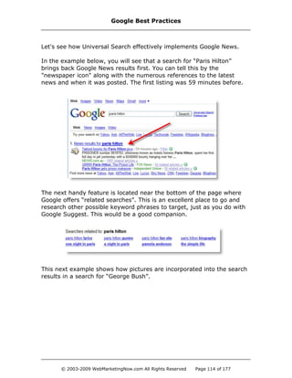 Let's see how Universal Search effectively implements Google News.
In the example below, you will see that a search for “Paris Hilton”
brings back Google News results first. You can tell this by the
"newspaper icon" along with the numerous references to the latest
news and when it was posted. The first listing was 59 minutes before.
The next handy feature is located near the bottom of the page where
Google offers “related searches”. This is an excellent place to go and
research other possible keyword phrases to target, just as you do with
Google Suggest. This would be a good companion.
This next example shows how pictures are incorporated into the search
results in a search for “George Bush”.
Google Best Practices
© 2003-2009 WebMarketingNow.com All Rights Reserved Page 114 of 177
 