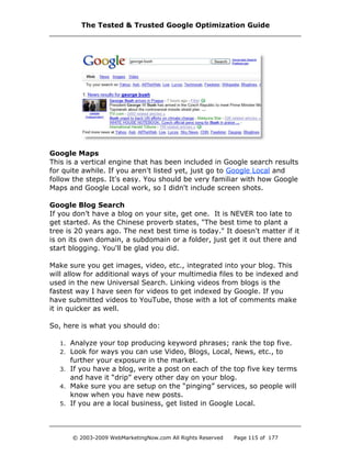 Google Maps
This is a vertical engine that has been included in Google search results
for quite awhile. If you aren't listed yet, just go to Google Local and
follow the steps. It's easy. You should be very familiar with how Google
Maps and Google Local work, so I didn't include screen shots.
Google Blog Search
If you don’t have a blog on your site, get one. It is NEVER too late to
get started. As the Chinese proverb states, "The best time to plant a
tree is 20 years ago. The next best time is today." It doesn't matter if it
is on its own domain, a subdomain or a folder, just get it out there and
start blogging. You'll be glad you did.
Make sure you get images, video, etc., integrated into your blog. This
will allow for additional ways of your multimedia files to be indexed and
used in the new Universal Search. Linking videos from blogs is the
fastest way I have seen for videos to get indexed by Google. If you
have submitted videos to YouTube, those with a lot of comments make
it in quicker as well.
So, here is what you should do:
1. Analyze your top producing keyword phrases; rank the top five.
2. Look for ways you can use Video, Blogs, Local, News, etc., to
further your exposure in the market.
3. If you have a blog, write a post on each of the top five key terms
and have it “drip” every other day on your blog.
4. Make sure you are setup on the “pinging” services, so people will
know when you have new posts.
5. If you are a local business, get listed in Google Local.
The Tested & Trusted Google Optimization Guide
© 2003-2009 WebMarketingNow.com All Rights Reserved Page 115 of 177
 