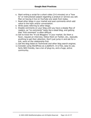 6. Start writing a script for a short video (2-6 minutes) on a “how
to” or instructional subject regarding a product or service you sell.
Plan on having it live on YouTube one week from today.
7. Read other blogs in your market and post comments which add
value to the topic and/or conversation.
8. Write posts referring to other blogs.
9. Disable comments on your blog until you have a steady flow of
readers, as “no comments” looks like a dead blog, and getting
that “first comment” is often difficult.
10. Get to know the “A-List Bloggers” in your market. Do them a
favor, request an interview, follow them on Twitter, etc., basically
anything to get their attention. Don’t just jump in and ask for a
link, work on the relationship first.
11. Get the blog listed on Technorati and other blog search engines.
12. Consider using WordPress as a platform. It is free, easy to use,
fairly SEO friendly, has a ton of plug-ins, and a huge, active
community.
Google Best Practices
© 2003-2009 WebMarketingNow.com All Rights Reserved Page 116 of 177
 