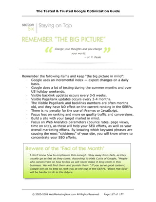 Remember the following items and keep “the big picture in mind”:
· Google uses an incremental index — expect changes on a daily
basis.
· Google does a lot of testing during the summer months and over
US holiday weekends.
· Visible backlink updates occurs every 3-5 weeks.
· Visible PageRank updates occurs every 3-4 months.
· The Visible PageRank and backlinks numbers are often months
old, and they have NO effect on the current ranking in the SERPs.
· There is no penalty for the use of iFrames or JavaScript.
· Focus less on ranking and more on quality traffic and conversions.
· Build a site with your target market in mind.
· Focus on Web Analytics parameters (bounce rates, page views,
time on site), as these will help your SEO efforts, as well as your
overall marketing efforts. By knowing which keyword phrases are
causing the most “stickiness” of your site, you will know where to
concentrate your SEO efforts.
The Tested & Trusted Google Optimization Guide
© 2003-2009 WebMarketingNow.com All Rights Reserved Page 117 of 177
 