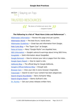 The following is a list of “Must Have Links and References” :
Webmaster Information — Review this page once per quarter.
Webmaster World — The best forum, hands down.
Webmaster Guidelines — Great tips and information from Google.
Matt Cutts Blog — The “Spam Czar” at Google.
Facts & Fiction — Many “Google Myths” are dispelled here.
SEO Information — Google’s advice & warnings about hiring SEO firms.
GoogleBot — Solid information about GoogleBot.
Google Removal — How to remove your site or pages from the index.
Google Spam Report — How to report a site.
AdWords Blog — The official blog for Google AdWords.
Google's Official AdSense Blog — Enough said.
Browser Cam — View your site in every browser imaginable.
Copyscape — Search to see if your content has been plagiarized.
Search Engine Roundtable — Barry Schwartz’ Blog.
Search Engine Watch — Danny Sullivan’s site.
Dr. Nunley — Get your press releases written here.
Google Best Practices
© 2003-2009 WebMarketingNow.com All Rights Reserved Page 118 of 177
 