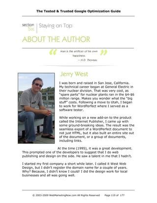 I was born and raised in San Jose, California.
My technical career began at General Electric in
their nuclear division. That was very cool, as
“spare parts” for nuclear plants ran in the $4-$6
million range. Makes you wonder what the “big
stuff” costs. Following a move to Utah, I began
to work for WordPerfect where I served as a
software tester.
While working on a new add-on to the product
called the Internet Publisher, I came up with
some ground-breaking ideas. The result was the
seamless export of a WordPerfect document to
not just HTML, but it also built an entire site out
of the document, or a group of documents,
including links.
At the time (1995), it was a great development.
This prompted one of the developers to suggest that I do web
publishing and design on the side. He saw a talent in me that I hadn’t.
I started my first company a short while later. I called it West Web
Design, but I didn’t register the domain name for a couple of years.
Why? Because, I didn’t know I could! I did the design work for local
businesses and all was going well.
The Tested & Trusted Google Optimization Guide
© 2003-2009 WebMarketingNow.com All Rights Reserved Page 119 of 177
 