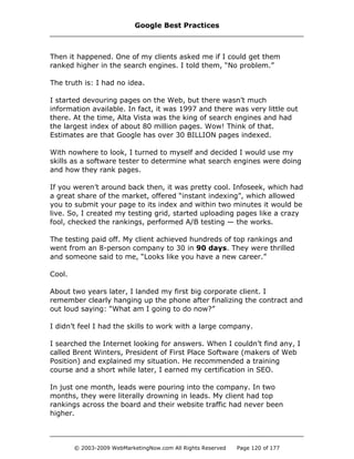 Then it happened. One of my clients asked me if I could get them
ranked higher in the search engines. I told them, “No problem.”
The truth is: I had no idea.
I started devouring pages on the Web, but there wasn’t much
information available. In fact, it was 1997 and there was very little out
there. At the time, Alta Vista was the king of search engines and had
the largest index of about 80 million pages. Wow! Think of that.
Estimates are that Google has over 30 BILLION pages indexed.
With nowhere to look, I turned to myself and decided I would use my
skills as a software tester to determine what search engines were doing
and how they rank pages.
If you weren’t around back then, it was pretty cool. Infoseek, which had
a great share of the market, offered “instant indexing”, which allowed
you to submit your page to its index and within two minutes it would be
live. So, I created my testing grid, started uploading pages like a crazy
fool, checked the rankings, performed A/B testing — the works.
The testing paid off. My client achieved hundreds of top rankings and
went from an 8-person company to 30 in 90 days. They were thrilled
and someone said to me, “Looks like you have a new career.”
Cool.
About two years later, I landed my first big corporate client. I
remember clearly hanging up the phone after finalizing the contract and
out loud saying: “What am I going to do now?”
I didn’t feel I had the skills to work with a large company.
I searched the Internet looking for answers. When I couldn’t find any, I
called Brent Winters, President of First Place Software (makers of Web
Position) and explained my situation. He recommended a training
course and a short while later, I earned my certification in SEO.
In just one month, leads were pouring into the company. In two
months, they were literally drowning in leads. My client had top
rankings across the board and their website traffic had never been
higher.
Google Best Practices
© 2003-2009 WebMarketingNow.com All Rights Reserved Page 120 of 177
 