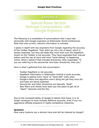 The following is a compilation of conversations that I have had
personally with Google engineers at Webmaster World Conferences.
Note that only current, relevant information is included.
I spoke in depth with two engineers from Google regarding the accuracy
of the Toolbar PageRank. They didn't go into a lot of detail, which is
always expected, but they did state that more than ever the PageRank
shown on the Toolbar is not accurate. They have expanded their manual
editors and the use of more and more "hand editing" is happening
online. When I asked if that included directories, they responded, "If
you are referring to the second-tier and lower directories, then yes."
Here is what I gathered from the conversation:
- Toolbar PageRank is not accurate.
- PageRank information in Webmaster Central is quite accurate.
- Google is adding more "eyes" to "hand edit" many sites.
- Google's filters and algorithm aren't doing the job they once did
and holes are being exploited.
- Second-tier and lower directories are basically "dead”.
- New filters and checks have been put into place to get rid of
"Spam" networks and the like.
Due to the increased ability of Google to detect click fraud, it is no
longer necessary to have multiple AdSense accounts, even if you run
aggressive affiliate programs in highly competitive industries.
Question
How many hyphens can a domain have and still be indexed by Google?
Google Best Practices
© 2003-2009 WebMarketingNow.com All Rights Reserved Page 122 of 177
 