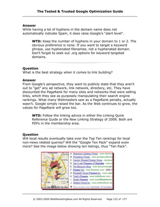 Answer
While having a lot of hyphens in the domain name does not
automatically indicate Spam, it does raise Google’s “alert level”.
WTD: Keep the number of hyphens in your domain to 1 or 2. The
obvious preference is none. If you want to target a keyword
phrase, use hyphenated filenames, not a hyphenated domain.
Don’t forget to seek out .org options for keyword targeted
domains.
Question
What is the best strategy when it comes to link building?
Answer
From Google’s perspective, they want to publicly state that they aren’t
out to “get” any ad network, link network, directory, etc. They have
discounted the PageRank for many sites and networks that were selling
links, which they see as purposely manipulating their search engine
rankings. What many Webmasters saw as a PageRank penalty, actually
wasn’t. Google simply raised the bar. As the Web continues to grow, the
values for PageRank will grow too.
WTD: Follow the linking advice in either the Linking Quick
Reference Guide or the New Linking Strategy of 2008. Both are
PDFs in the membership area.
Question
Will local results eventually take over the Top Ten rankings for local
non-news related queries? Will the “Google Ten Pack” expand even
more? See the image below showing ten listings, thus “Ten Pack”.
The Tested & Trusted Google Optimization Guide
© 2003-2009 WebMarketingNow.com All Rights Reserved Page 123 of 177
 