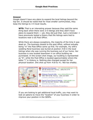 Answer
Google doesn’t have any plans to expand the local listings beyond the
top ten. It should be noted that for most smaller communities, they
keep the listings to 3-5 local results.
WTD: That is an interesting answer because they said the same
thing back when there were 3-5 listings and they didn’t have
plans to expand them — yet, they did just that. Just a reminder: I
have previously tested a theory that the listings were tied to
locations near a US Post Office.
While there are always exceptions, the majority of the time it was
dead on. The business closest to the post office, without actually
being “in” the Post Office came up first. For example, my wife’s
wedding floral business was buried at position #18 in the local
listings when she was running the business out of our home. Her
business is now located downtown in an office building we
purchased. In the screen shot image, our building is represented
as “A”, while the Post Office is located approximately where the
letter “i” in Hickory is. Nothing else changed except for her
physical location. She shot up from #18 to #1. Not too shabby.
If you are looking to get additional local traffic, you may want to
look at options to move the “location” of your business in order to
improve your position in the SERPs.
Google Best Practices
© 2003-2009 WebMarketingNow.com All Rights Reserved Page 124 of 177
 