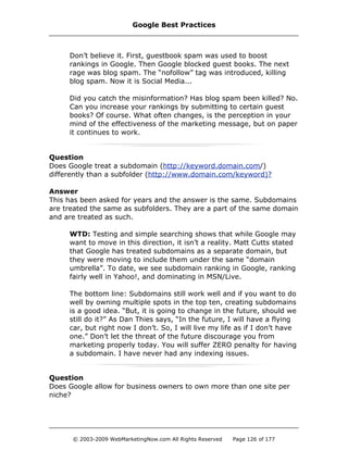 Don’t believe it. First, guestbook spam was used to boost
rankings in Google. Then Google blocked guest books. The next
rage was blog spam. The “nofollow” tag was introduced, killing
blog spam. Now it is Social Media...
Did you catch the misinformation? Has blog spam been killed? No.
Can you increase your rankings by submitting to certain guest
books? Of course. What often changes, is the perception in your
mind of the effectiveness of the marketing message, but on paper
it continues to work.
Question
Does Google treat a subdomain (http://keyword.domain.com/)
differently than a subfolder (http://www.domain.com/keyword)?
Answer
This has been asked for years and the answer is the same. Subdomains
are treated the same as subfolders. They are a part of the same domain
and are treated as such.
WTD: Testing and simple searching shows that while Google may
want to move in this direction, it isn’t a reality. Matt Cutts stated
that Google has treated subdomains as a separate domain, but
they were moving to include them under the same “domain
umbrella”. To date, we see subdomain ranking in Google, ranking
fairly well in Yahoo!, and dominating in MSN/Live.
The bottom line: Subdomains still work well and if you want to do
well by owning multiple spots in the top ten, creating subdomains
is a good idea. “But, it is going to change in the future, should we
still do it?” As Dan Thies says, “In the future, I will have a flying
car, but right now I don’t. So, I will live my life as if I don’t have
one.” Don’t let the threat of the future discourage you from
marketing properly today. You will suffer ZERO penalty for having
a subdomain. I have never had any indexing issues.
Question
Does Google allow for business owners to own more than one site per
niche?
Google Best Practices
© 2003-2009 WebMarketingNow.com All Rights Reserved Page 126 of 177
 