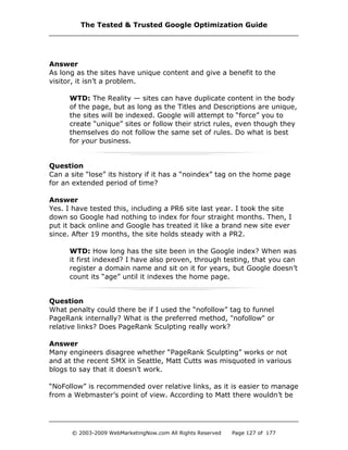 Answer
As long as the sites have unique content and give a benefit to the
visitor, it isn’t a problem.
WTD: The Reality — sites can have duplicate content in the body
of the page, but as long as the Titles and Descriptions are unique,
the sites will be indexed. Google will attempt to “force” you to
create “unique” sites or follow their strict rules, even though they
themselves do not follow the same set of rules. Do what is best
for your business.
Question
Can a site “lose” its history if it has a “noindex” tag on the home page
for an extended period of time?
Answer
Yes. I have tested this, including a PR6 site last year. I took the site
down so Google had nothing to index for four straight months. Then, I
put it back online and Google has treated it like a brand new site ever
since. After 19 months, the site holds steady with a PR2.
WTD: How long has the site been in the Google index? When was
it first indexed? I have also proven, through testing, that you can
register a domain name and sit on it for years, but Google doesn’t
count its “age” until it indexes the home page.
Question
What penalty could there be if I used the “nofollow” tag to funnel
PageRank internally? What is the preferred method, "nofollow" or
relative links? Does PageRank Sculpting really work?
Answer
Many engineers disagree whether “PageRank Sculpting” works or not
and at the recent SMX in Seattle, Matt Cutts was misquoted in various
blogs to say that it doesn’t work.
“NoFollow” is recommended over relative links, as it is easier to manage
from a Webmaster’s point of view. According to Matt there wouldn’t be
The Tested & Trusted Google Optimization Guide
© 2003-2009 WebMarketingNow.com All Rights Reserved Page 127 of 177
 