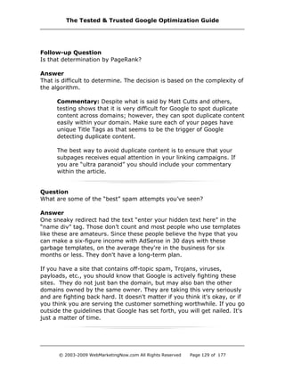 Follow-up Question
Is that determination by PageRank?
Answer
That is difficult to determine. The decision is based on the complexity of
the algorithm.
Commentary: Despite what is said by Matt Cutts and others,
testing shows that it is very difficult for Google to spot duplicate
content across domains; however, they can spot duplicate content
easily within your domain. Make sure each of your pages have
unique Title Tags as that seems to be the trigger of Google
detecting duplicate content.
The best way to avoid duplicate content is to ensure that your
subpages receives equal attention in your linking campaigns. If
you are “ultra paranoid” you should include your commentary
within the article.
Question
What are some of the “best” spam attempts you’ve seen?
Answer
One sneaky redirect had the text “enter your hidden text here” in the
“name div” tag. Those don’t count and most people who use templates
like these are amateurs. Since these people believe the hype that you
can make a six-figure income with AdSense in 30 days with these
garbage templates, on the average they're in the business for six
months or less. They don't have a long-term plan.
If you have a site that contains off-topic spam, Trojans, viruses,
payloads, etc., you should know that Google is actively fighting these
sites. They do not just ban the domain, but may also ban the other
domains owned by the same owner. They are taking this very seriously
and are fighting back hard. It doesn't matter if you think it's okay, or if
you think you are serving the customer something worthwhile. If you go
outside the guidelines that Google has set forth, you will get nailed. It's
just a matter of time.
The Tested & Trusted Google Optimization Guide
© 2003-2009 WebMarketingNow.com All Rights Reserved Page 129 of 177
 