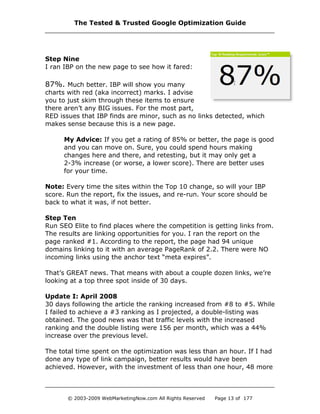 Step Nine
I ran IBP on the new page to see how it fared:
87%. Much better. IBP will show you many
charts with red (aka incorrect) marks. I advise
you to just skim through these items to ensure
there aren’t any BIG issues. For the most part,
RED issues that IBP finds are minor, such as no links detected, which
makes sense because this is a new page.
My Advice: If you get a rating of 85% or better, the page is good
and you can move on. Sure, you could spend hours making
changes here and there, and retesting, but it may only get a
2-3% increase (or worse, a lower score). There are better uses
for your time.
Note: Every time the sites within the Top 10 change, so will your IBP
score. Run the report, fix the issues, and re-run. Your score should be
back to what it was, if not better.
Step Ten
Run SEO Elite to find places where the competition is getting links from.
The results are linking opportunities for you. I ran the report on the
page ranked #1. According to the report, the page had 94 unique
domains linking to it with an average PageRank of 2.2. There were NO
incoming links using the anchor text “meta expires”.
That’s GREAT news. That means with about a couple dozen links, we’re
looking at a top three spot inside of 30 days.
Update I: April 2008
30 days following the article the ranking increased from #8 to #5. While
I failed to achieve a #3 ranking as I projected, a double-listing was
obtained. The good news was that traffic levels with the increased
ranking and the double listing were 156 per month, which was a 44%
increase over the previous level.
The total time spent on the optimization was less than an hour. If I had
done any type of link campaign, better results would have been
achieved. However, with the investment of less than one hour, 48 more
The Tested & Trusted Google Optimization Guide
© 2003-2009 WebMarketingNow.com All Rights Reserved Page 13 of 177
 