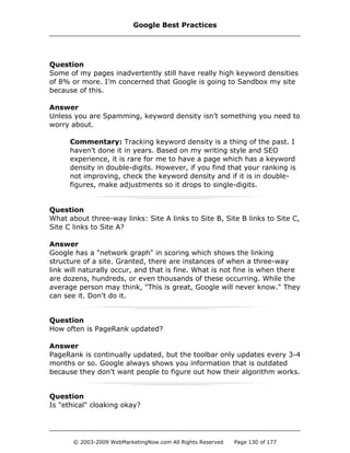 Question
Some of my pages inadvertently still have really high keyword densities
of 8% or more. I’m concerned that Google is going to Sandbox my site
because of this.
Answer
Unless you are Spamming, keyword density isn’t something you need to
worry about.
Commentary: Tracking keyword density is a thing of the past. I
haven’t done it in years. Based on my writing style and SEO
experience, it is rare for me to have a page which has a keyword
density in double-digits. However, if you find that your ranking is
not improving, check the keyword density and if it is in double-
figures, make adjustments so it drops to single-digits.
Question
What about three-way links: Site A links to Site B, Site B links to Site C,
Site C links to Site A?
Answer
Google has a "network graph" in scoring which shows the linking
structure of a site. Granted, there are instances of when a three-way
link will naturally occur, and that is fine. What is not fine is when there
are dozens, hundreds, or even thousands of these occurring. While the
average person may think, "This is great, Google will never know." They
can see it. Don't do it.
Question
How often is PageRank updated?
Answer
PageRank is continually updated, but the toolbar only updates every 3-4
months or so. Google always shows you information that is outdated
because they don't want people to figure out how their algorithm works.
Question
Is "ethical" cloaking okay?
Google Best Practices
© 2003-2009 WebMarketingNow.com All Rights Reserved Page 130 of 177
 