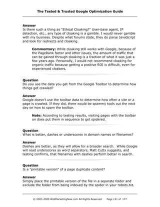 Answer
Is there such a thing as "Ethical Cloaking?" User-base agent, IP
detection, etc., any type of cloaking is a gamble. I would never gamble
with my business. Despite what forums state, they do parse JavaScript
and look for redirects and cloaking.
Commentary: While cloaking still works with Google, because of
the PageRank factor and other issues, the amount of traffic that
can be gained through cloaking is a fraction of what it was just a
few years ago. Personally, I would not recommend cloaking for
organic traffic because getting a positive ROI is difficult, even for
experienced cloakers.
Question
Do you use the data you get from the Google Toolbar to determine how
things get crawled?
Answer
Google doesn't use the toolbar data to determine how often a site or a
page is crawled. If they did, there would be spammy tools out the next
day on how to spam the toolbar.
Note: According to testing results, visiting pages with the toolbar
on does put them in sequence to get spidered.
Question
What is better, dashes or underscores in domain names or filenames?
Answer
Dashes are better, as they will allow for a broader search. While Google
will read underscores as word separators, Matt Cutts suggests, and
testing confirms, that filenames with dashes perform better in search.
Question
Is a "printable version" of a page duplicate content?
Answer
Simply place the printable version of the file in a separate folder and
exclude the folder from being indexed by the spider in your robots.txt.
The Tested & Trusted Google Optimization Guide
© 2003-2009 WebMarketingNow.com All Rights Reserved Page 131 of 177
 
