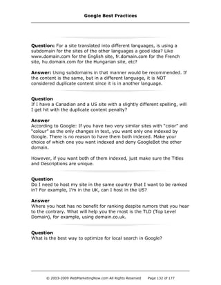 Question: For a site translated into different languages, is using a
subdomain for the sites of the other languages a good idea? Like
www.domain.com for the English site, fr.domain.com for the French
site, hu.domain.com for the Hungarian site, etc?
Answer: Using subdomains in that manner would be recommended. If
the content is the same, but in a different language, it is NOT
considered duplicate content since it is in another language.
Question
If I have a Canadian and a US site with a slightly different spelling, will
I get hit with the duplicate content penalty?
Answer
According to Google: If you have two very similar sites with “color” and
“colour” as the only changes in text, you want only one indexed by
Google. There is no reason to have them both indexed. Make your
choice of which one you want indexed and deny GoogleBot the other
domain.
However, if you want both of them indexed, just make sure the Titles
and Descriptions are unique.
Question
Do I need to host my site in the same country that I want to be ranked
in? For example, I’m in the UK, can I host in the US?
Answer
Where you host has no benefit for ranking despite rumors that you hear
to the contrary. What will help you the most is the TLD (Top Level
Domain), for example, using domain.co.uk.
Question
What is the best way to optimize for local search in Google?
Google Best Practices
© 2003-2009 WebMarketingNow.com All Rights Reserved Page 132 of 177
 