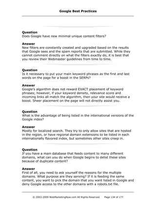 Question
Does Google have new minimal unique content filters?
Answer
New filters are constantly created and upgraded based on the results
that Google sees and the spam reports that are submitted. While they
cannot comment directly on what the filters exactly do, it is best that
you review their Webmaster guidelines from time to time.
Question
Is it necessary to put your main keyword phrases as the first and last
words on the page for a boost in the SERPs?
Answer
Google’s algorithm does not reward EXACT placement of keyword
phrases; however, if your keyword density, relevance score and
incoming links all match the algorithm, then your site would receive a
boost. Sheer placement on the page will not directly assist you.
Question
What is the advantage of being listed in the international versions of the
Google index?
Answer
Mostly for localized search. They try to only allow sites that are hosted
in the region, or have regional domain extensions to be listed in each
internationally flavored index, but sometimes other sites creep in.
Question
If you have a main database that feeds content to many different
domains, what can you do when Google begins to delist these sites
because of duplicate content?
Answer
First of all, you need to ask yourself the reasons for the multiple
domains. What purpose are they serving? If it is feeding the same
content, you want to pick the domain that you want listed in Google and
deny Google access to the other domains with a robots.txt file.
Google Best Practices
© 2003-2009 WebMarketingNow.com All Rights Reserved Page 134 of 177
 