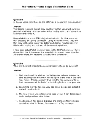 Question
Is Google using click-thrus on the SERPs as a measure in the algorithm?
Answer
The Google reps said that all they could say is that using just pure link
popularity will only take you so far with a quality search and spam sites
can make their way in.
Using click-thrus in the SERPs is just an invitation for click spam, so
that probably isn't going to happen. Using many measures, they feel
that they will be able to provide better and cleaner results; however,
this is all in testing and not part of the current algorithm.
I have seen actual “click tracking” code in the SERPs; however, I have
determined that this was not tracking clicks to reward those sites that
are clicked more, but rather to track searcher’s behavior.
Question
What are the most important areas webmasters should be aware of?
Answer
1. Mod_rewrite will be vital for the Webmaster to know in order to
take advantage of much that will be a part of the Web in the very
near future. This is especially true with the non-www rewrite to
limit the amount of duplicate content Google detects on your site.
2. Spamming the Title Tag is a very bad thing. Google can detect it
and will penalize for it.
3. The new system understands web page layout, it can detect spam
easier and penalizes sites faster.
4. Heading spam has been a big issue and there are filters in place
to catch most of it. So only have one <H1> Tag per page.
The Tested & Trusted Google Optimization Guide
© 2003-2009 WebMarketingNow.com All Rights Reserved Page 135 of 177
 