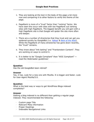 5. They are looking at the text in the body of the page a lot more
now and comparing it to other factors to verify the theme of the
page.
6. PageRank is more of a “trust” factor than “ranking” factor. We
have seen this occur with sites with low PageRank out ranking
sites with high PageRank. The biggest benefit you will gain with a
high PageRank site is that Google will spider the site more often
and deeper.
7. There are a number of directories that they trust and can get you
spidered quickly by GoogleBot (i.e. Yahoo! & Best of the Web).
While the PageRank of many directories has gone down recently,
the “trust” remains.
8. They know about “link baiting” and “Frankenstein Content”. They
are working on ways to control it.
9. It is better to be “Google Compliant” than “W3C Compliant” —
read the Webmaster guidelines!
Question
Has the old GoogleBot been retired?
Answer
Yes, it has. Look for a new one with Mozilla. It is bigger and faster. Look
for User-Agent Mozilla/5.0.
Question
What is the best way or ways to get WordPress Blogs indexed
completely?
Answer
Getting a blog indexed is no different than getting a regular page
indexed. They recommended the following:
· Custom page Title
· Relevant Meta information
· Proper Headings
· Indexable Navigational Links
Google Best Practices
© 2003-2009 WebMarketingNow.com All Rights Reserved Page 136 of 177
 
