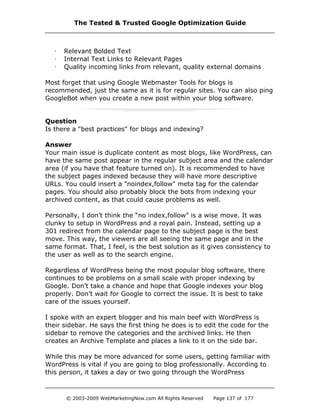 · Relevant Bolded Text
· Internal Text Links to Relevant Pages
· Quality incoming links from relevant, quality external domains
Most forget that using Google Webmaster Tools for blogs is
recommended, just the same as it is for regular sites. You can also ping
GoogleBot when you create a new post within your blog software.
Question
Is there a "best practices" for blogs and indexing?
Answer
Your main issue is duplicate content as most blogs, like WordPress, can
have the same post appear in the regular subject area and the calendar
area (if you have that feature turned on). It is recommended to have
the subject pages indexed because they will have more descriptive
URLs. You could insert a "noindex,follow" meta tag for the calendar
pages. You should also probably block the bots from indexing your
archived content, as that could cause problems as well.
Personally, I don’t think the “no index,follow” is a wise move. It was
clunky to setup in WordPress and a royal pain. Instead, setting up a
301 redirect from the calendar page to the subject page is the best
move. This way, the viewers are all seeing the same page and in the
same format. That, I feel, is the best solution as it gives consistency to
the user as well as to the search engine.
Regardless of WordPress being the most popular blog software, there
continues to be problems on a small scale with proper indexing by
Google. Don’t take a chance and hope that Google indexes your blog
properly. Don’t wait for Google to correct the issue. It is best to take
care of the issues yourself.
I spoke with an expert blogger and his main beef with WordPress is
their sidebar. He says the first thing he does is to edit the code for the
sidebar to remove the categories and the archived links. He then
creates an Archive Template and places a link to it on the side bar.
While this may be more advanced for some users, getting familiar with
WordPress is vital if you are going to blog professionally. According to
this person, it takes a day or two going through the WordPress
The Tested & Trusted Google Optimization Guide
© 2003-2009 WebMarketingNow.com All Rights Reserved Page 137 of 177
 