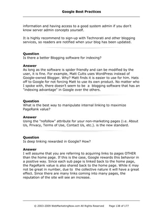 information and having access to a good system admin if you don't
know server admin concepts yourself.
It is highly recommend to sign-up with Technorati and other blogging
services, so readers are notified when your blog has been updated.
Question
Is there a better Blogging software for indexing?
Answer
As long as the software is spider friendly and can be modified by the
user, it is fine. For example, Matt Cutts uses WordPress instead of
Google-owned Blogger. Why? Matt finds it is easier to use for him. Hats
off to Google for not forcing Matt to use its own product. No matter who
I spoke with, there doesn’t seem to be a blogging software that has an
"indexing advantage" in Google over the others.
Question
What is the best way to manipulate internal linking to maximize
PageRank value?
Answer
Using the "nofollow" attribute for your non-marketing pages (i.e. About
Us, Privacy, Terms of Use, Contact Us, etc.). is the new standard.
Question
Is deep linking rewarded in Google? How?
Answer
I will assume that you are referring to acquiring links to pages OTHER
than the home page. If this is the case, Google rewards this behavior in
a positive way. Since each sub page is linked back to the home page,
the PageRank value is also shared back to the home page. While it may
not be great in number, due to the collective nature it will have a great
effect. Since there are many links coming into many pages, the
reputation of the site will see an increase.
Google Best Practices
© 2003-2009 WebMarketingNow.com All Rights Reserved Page 138 of 177
 