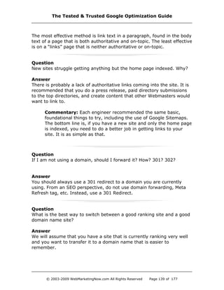 The most effective method is link text in a paragraph, found in the body
text of a page that is both authoritative and on-topic. The least effective
is on a “links” page that is neither authoritative or on-topic.
Question
New sites struggle getting anything but the home page indexed. Why?
Answer
There is probably a lack of authoritative links coming into the site. It is
recommended that you do a press release, paid directory submissions
to the top directories, and create content that other Webmasters would
want to link to.
Commentary: Each engineer recommended the same basic,
foundational things to try, including the use of Google Sitemaps.
The bottom line is, if you have a new site and only the home page
is indexed, you need to do a better job in getting links to your
site. It is as simple as that.
Question
If I am not using a domain, should I forward it? How? 301? 302?
Answer
You should always use a 301 redirect to a domain you are currently
using. From an SEO perspective, do not use domain forwarding, Meta
Refresh tag, etc. Instead, use a 301 Redirect.
Question
What is the best way to switch between a good ranking site and a good
domain name site?
Answer
We will assume that you have a site that is currently ranking very well
and you want to transfer it to a domain name that is easier to
remember.
The Tested & Trusted Google Optimization Guide
© 2003-2009 WebMarketingNow.com All Rights Reserved Page 139 of 177
 