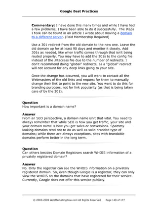 Commentary: I have done this many times and while I have had
a few problems, I have been able to do it successfully. The steps
I took can be found in an article I wrote about moving a domain
to a different server. (Paid Membership Required)
Use a 301 redirect from the old domain to the new one. Leave the
old domain up for at least 90 days and monitor it closely. Add
301s as needed, like when traffic comes through that isn't being
routed properly. You may have to add the 301s to the config file
instead of the .htaccess file due to the number of redirects. I
don't recommend doing “global” redirects, as a “global” redirect
will not account for any deep links going to your site.
Once the change has occurred, you will want to contact all the
Webmasters of the old links and request for them to manually
change their link to point to the new site. You want to do this for
branding purposes, not for link popularity (as that is being taken
care of by the 301).
Question
How important is a domain name?
Answer
From an SEO perspective, a domain name isn't that vital. You need to
always remember that while SEO is how you get traffic, your site and
your domain name is how you get sales or conversions. Spammy
looking domains tend not to do as well as solid branded type of
domains; while there are always exceptions, sites with brandable
domains perform better in the long term.
Question
Can others besides Domain Registrars search WHOIS information of a
privately registered domain?
Answer
No. Only the registrar can see the WHOIS information on a privately
registered domain. So, even though Google is a registrar, they can only
view the WHOIS on the domains that have registered for their service.
Currently, Google does not offer this service publicly.
Google Best Practices
© 2003-2009 WebMarketingNow.com All Rights Reserved Page 140 of 177
 