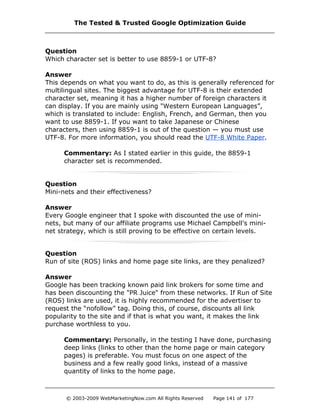 Question
Which character set is better to use 8859-1 or UTF-8?
Answer
This depends on what you want to do, as this is generally referenced for
multilingual sites. The biggest advantage for UTF-8 is their extended
character set, meaning it has a higher number of foreign characters it
can display. If you are mainly using "Western European Languages”,
which is translated to include: English, French, and German, then you
want to use 8859-1. If you want to take Japanese or Chinese
characters, then using 8859-1 is out of the question — you must use
UTF-8. For more information, you should read the UTF-8 White Paper.
Commentary: As I stated earlier in this guide, the 8859-1
character set is recommended.
Question
Mini-nets and their effectiveness?
Answer
Every Google engineer that I spoke with discounted the use of mini-
nets, but many of our affiliate programs use Michael Campbell's mini-
net strategy, which is still proving to be effective on certain levels.
Question
Run of site (ROS) links and home page site links, are they penalized?
Answer
Google has been tracking known paid link brokers for some time and
has been discounting the "PR Juice" from these networks. If Run of Site
(ROS) links are used, it is highly recommended for the advertiser to
request the “nofollow” tag. Doing this, of course, discounts all link
popularity to the site and if that is what you want, it makes the link
purchase worthless to you.
Commentary: Personally, in the testing I have done, purchasing
deep links (links to other than the home page or main category
pages) is preferable. You must focus on one aspect of the
business and a few really good links, instead of a massive
quantity of links to the home page.
The Tested & Trusted Google Optimization Guide
© 2003-2009 WebMarketingNow.com All Rights Reserved Page 141 of 177
 