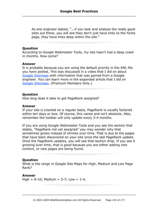 As one engineer stated, “...if you look and analyze the really good
sites out there, you will see they don't just have links to the home
page, they have links deep within the site.”
Question
According to Google Webmaster Tools, my site hasn't had a deep crawl
in months. How come?
Answer
It is probably because you are using the default priority in the XML file
you have posted. This was discussed in a video that I did on about
Google Sitemaps with information that was gained from a Google
engineer. You can learn more in the expanded article that I did on
Google Sitemaps. (Premium Members Only.)
Question
How long does it take to get PageRank assigned?
Answer
If your site is crawled on a regular basis, PageRank is usually factored
within ten days or less. Of course, this varies and isn’t absolute. Also,
remember the toolbar will only update every 3-4 months.
If you are using Google Webmaster Tools and you see the section that
states, "PageRank not yet assigned" you may wonder why that
sometimes grows instead of shrinks over time. That is due to the pages
that have been discovered on your site since the last PageRank update.
Once the PageRank updates, you will see that section drop. If you see it
growing over time, that is good because you are either adding new
content, or new pages are being found.
Question
What is the range in Google Site Maps for High, Medium and Low Page
Rank?
Answer
High = 8-10; Medium = 5-7; Low = 1-4.
Google Best Practices
© 2003-2009 WebMarketingNow.com All Rights Reserved Page 142 of 177
 