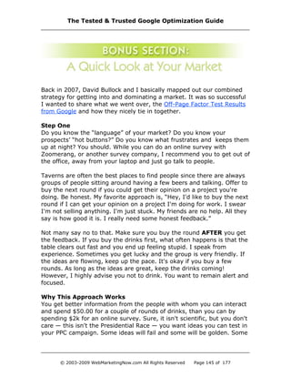 Back in 2007, David Bullock and I basically mapped out our combined
strategy for getting into and dominating a market. It was so successful
I wanted to share what we went over, the Off-Page Factor Test Results
from Google and how they nicely tie in together.
Step One
Do you know the “language” of your market? Do you know your
prospects’ “hot buttons?” Do you know what frustrates and keeps them
up at night? You should. While you can do an online survey with
Zoomerang, or another survey company, I recommend you to get out of
the office, away from your laptop and just go talk to people.
Taverns are often the best places to find people since there are always
groups of people sitting around having a few beers and talking. Offer to
buy the next round if you could get their opinion on a project you're
doing. Be honest. My favorite approach is, “Hey, I'd like to buy the next
round if I can get your opinion on a project I'm doing for work. I swear
I'm not selling anything. I'm just stuck. My friends are no help. All they
say is how good it is. I really need some honest feedback.”
Not many say no to that. Make sure you buy the round AFTER you get
the feedback. If you buy the drinks first, what often happens is that the
table clears out fast and you end up feeling stupid. I speak from
experience. Sometimes you get lucky and the group is very friendly. If
the ideas are flowing, keep up the pace. It's okay if you buy a few
rounds. As long as the ideas are great, keep the drinks coming!
However, I highly advise you not to drink. You want to remain alert and
focused.
Why This Approach Works
You get better information from the people with whom you can interact
and spend $50.00 for a couple of rounds of drinks, than you can by
spending $2k for an online survey. Sure, it isn't scientific, but you don't
care — this isn't the Presidential Race — you want ideas you can test in
your PPC campaign. Some ideas will fail and some will be golden. Some
The Tested & Trusted Google Optimization Guide
© 2003-2009 WebMarketingNow.com All Rights Reserved Page 145 of 177
 