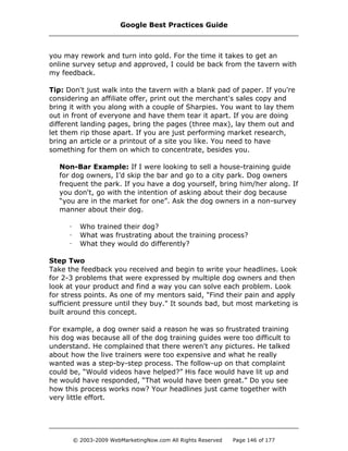 you may rework and turn into gold. For the time it takes to get an
online survey setup and approved, I could be back from the tavern with
my feedback.
Tip: Don't just walk into the tavern with a blank pad of paper. If you're
considering an affiliate offer, print out the merchant's sales copy and
bring it with you along with a couple of Sharpies. You want to lay them
out in front of everyone and have them tear it apart. If you are doing
different landing pages, bring the pages (three max), lay them out and
let them rip those apart. If you are just performing market research,
bring an article or a printout of a site you like. You need to have
something for them on which to concentrate, besides you.
Non-Bar Example: If I were looking to sell a house-training guide
for dog owners, I’d skip the bar and go to a city park. Dog owners
frequent the park. If you have a dog yourself, bring him/her along. If
you don't, go with the intention of asking about their dog because
“you are in the market for one”. Ask the dog owners in a non-survey
manner about their dog.
· Who trained their dog?
· What was frustrating about the training process?
· What they would do differently?
Step Two
Take the feedback you received and begin to write your headlines. Look
for 2-3 problems that were expressed by multiple dog owners and then
look at your product and find a way you can solve each problem. Look
for stress points. As one of my mentors said, "Find their pain and apply
sufficient pressure until they buy." It sounds bad, but most marketing is
built around this concept.
For example, a dog owner said a reason he was so frustrated training
his dog was because all of the dog training guides were too difficult to
understand. He complained that there weren't any pictures. He talked
about how the live trainers were too expensive and what he really
wanted was a step-by-step process. The follow-up on that complaint
could be, “Would videos have helped?” His face would have lit up and
he would have responded, “That would have been great.” Do you see
how this process works now? Your headlines just came together with
very little effort.
Google Best Practices Guide
© 2003-2009 WebMarketingNow.com All Rights Reserved Page 146 of 177
 