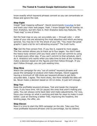 know exactly which keyword phrases convert so you can concentrate on
those and ignore the rest.
Step Eight
Install “heat mapping software”. David recommends CrazyEgg to test
and track your main web pages. Yeah, I know Google has an overlay on
their Analytics, but let's face it; their Analytics lacks key features. The
“heat map” is one of them.
Set the heat map so you can accurately see — through color — what
areas of your site are attracting the most attention and which are being
ignored. You may be in for the shock of your life. “You mean the great
graphic I paid a lot for isn't attracting anyone?” The truth hurts.
Tip: Get the free version first. If you like it, expand to more pages.
The free version allows you to track up to four pages. You don’t need
the heavy-duty version until you have used it and can commit to using
it at least every other day. If you can't commit to that schedule, don't
do it. Analytics only works when you take time to look at the numbers,
make a decision based on the figures and then follow-through. If you
don't follow through, you are just wasting time.
Step Nine
Watch the campaign for any “out of control” keyword phrases and
pause the campaign to analyze and make changes. David suggests
having a minimum of 100 clicks per keyword phrase to get fairly
accurate data. I agree. The more clicks, the more reliable the data will
be. Never make a decision based on 10-12 clicks. It just isn't enough.
Step Ten
Keep the profitable keyword phrases. Test and tweak the marginal
ones, if you have time. Kill (or pause) the ones that aren't making any
sales. You can always come back later and make adjustments. For now,
focus your energy on what is working and look for ways to make it even
better. Look at rewriting a better Title, improving the headline, the
landing page, the offer, etc.
Step Eleven
Now it is time to start the SEO campaign on the site. Take your five
most profitable keyword phrases (not by percentage, but by dollars)
The Tested & Trusted Google Optimization Guide
© 2003-2009 WebMarketingNow.com All Rights Reserved Page 149 of 177
 