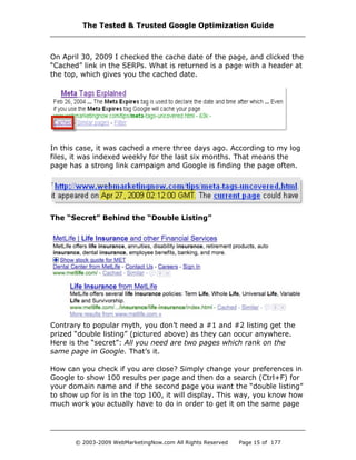 On April 30, 2009 I checked the cache date of the page, and clicked the
“Cached” link in the SERPs. What is returned is a page with a header at
the top, which gives you the cached date.
In this case, it was cached a mere three days ago. According to my log
files, it was indexed weekly for the last six months. That means the
page has a strong link campaign and Google is finding the page often.
The “Secret” Behind the “Double Listing”
Contrary to popular myth, you don’t need a #1 and #2 listing get the
prized “double listing” (pictured above) as they can occur anywhere.
Here is the “secret”: All you need are two pages which rank on the
same page in Google. That’s it.
How can you check if you are close? Simply change your preferences in
Google to show 100 results per page and then do a search (Ctrl+F) for
your domain name and if the second page you want the “double listing”
to show up for is in the top 100, it will display. This way, you know how
much work you actually have to do in order to get it on the same page
The Tested & Trusted Google Optimization Guide
© 2003-2009 WebMarketingNow.com All Rights Reserved Page 15 of 177
 