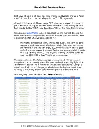 that have at least a 50-cent per click charge in AdWords and do a "spot
check" to see if you can quickly get in the Top 20 organically.
sI want to know what I have to do. SEO wise, for a keyword phrase to
get in the Top 20, it just isn't the same each time. Do I need just links?
Do I need a better Title? More PageRank? Better On-Page Optimization?
You can use NicheWatch to get a good feel for the market. It uses the
three main key ranking factors: allintitle, allintext and allinanchor. Here
is an example for what you are looking for:
The highly competitive term, “insurance auto”. This term is quite
expensive and runs about $30.00 per click. Estimates are that a
site ranked at the top can enjoy 12,000 clicks a day. That's good
traffic from one keyword phrase. Taking into account what it costs
for a top ranking in PPC, a #1 organic ranking could be worth as
much as $360,000 a day. That is serious money.
The screen shot on the following page was captured while doing an
analysis of the top twenty sites. The area outlined in red highlights the
“allinanchor” search. As a reminder, this search “constrains” Google's
search results to return the pages which have the highest quality and
quantity of incoming anchor text with the phrase "insurance auto”.
Search Query Used: allinanchor: insurance auto
Google Best Practices Guide
© 2003-2009 WebMarketingNow.com All Rights Reserved Page 150 of 177
 