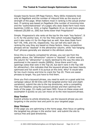 Google heavily favors Off-Page Factors. Many SEOs mistakenly look
only at PageRank and the number of inbound links as the source of
strength of the page. What matters most in ranking is the actual anchor
text. If ranking was based on PageRank (the number of incoming links
and the "authoritativeness" of a page) why does State Farm have more
backlinks (1290 vs. 424), a higher PageRank (8 vs. 6) and more pages
indexed (20,000 vs. 200) but ranks lower than Progressive?
Simple. Progressive's site ranks at the top for the main “key factors”. It
is #1 for the anchor text, #1 for the Title (which includes PageRank)
and it also ranks #1 for On-Page text as well. How does State Farm
fair? #8, #48, and #6, respectively. You can tell why each site is
ranking the way they are based on these factors. Heavy competition
phrases will be "stacked" in the allinanchor column, while "low hanging
fruit" phrases generally are stacked in the allintext column.
Since this is a heavily competed for phrase, you can see from the
graphic above, the "allinanchor" column is “stacked”. In other words,
the column for "allinanchor" is nearly identical to the way the sites are
positioned in the search results (SERPs). Since there aren't any
openings (sites that rank in the Top 20, but don't rank in the Top 100
for allinanchor), this indicates that the keyword phrase has been heavily
optimized and not worth it to pursue at this time. Why? It would take
far too much money and time to crack the Top 20. There are easier
phrases to target. You just have to find them.
Once you find a keyword phrase, you need to work on a good solid link
campaign (about 30-50 links with the targeted anchor text and slight
variations), submit the site to the top directories, write a compelling
Title and Headline using the keyword phrase and then optimize the
body of the page. It's really just basic SEO. Focus on these areas and
accomplish it quickly so you can move on to the next keyword phrase.
Step Twelve
Submit articles to article directories, use the keyword phrase you are
targeting in the anchor text and point to your targeted page.
Step Thirteen
If the page you are optimizing is the home page, then focus on getting
the targeted key phrase in the anchor text and submit the site to
various free and paid directories.
The Tested & Trusted Google Optimization Guide
© 2003-2009 WebMarketingNow.com All Rights Reserved Page 151 of 177
 