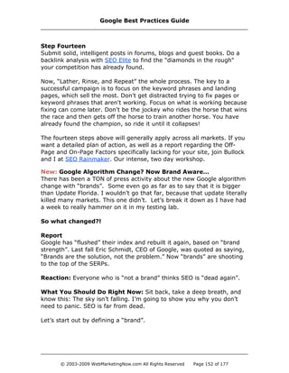 Step Fourteen
Submit solid, intelligent posts in forums, blogs and guest books. Do a
backlink analysis with SEO Elite to find the "diamonds in the rough"
your competition has already found.
Now, “Lather, Rinse, and Repeat” the whole process. The key to a
successful campaign is to focus on the keyword phrases and landing
pages, which sell the most. Don't get distracted trying to fix pages or
keyword phrases that aren't working. Focus on what is working because
fixing can come later. Don't be the jockey who rides the horse that wins
the race and then gets off the horse to train another horse. You have
already found the champion, so ride it until it collapses!
The fourteen steps above will generally apply across all markets. If you
want a detailed plan of action, as well as a report regarding the Off-
Page and On-Page Factors specifically lacking for your site, join Bullock
and I at SEO Rainmaker. Our intense, two day workshop.
New: Google Algorithm Change? Now Brand Aware…
There has been a TON of press activity about the new Google algorithm
change with “brands”. Some even go as far as to say that it is bigger
than Update Florida. I wouldn’t go that far, because that update literally
killed many markets. This one didn’t. Let’s break it down as I have had
a week to really hammer on it in my testing lab.
So what changed?!
Report
Google has “flushed” their index and rebuilt it again, based on “brand
strength”. Last fall Eric Schmidt, CEO of Google, was quoted as saying,
“Brands are the solution, not the problem.” Now “brands” are shooting
to the top of the SERPs.
Reaction: Everyone who is “not a brand” thinks SEO is “dead again”.
What You Should Do Right Now: Sit back, take a deep breath, and
know this: The sky isn’t falling. I’m going to show you why you don’t
need to panic. SEO is far from dead.
Let’s start out by defining a “brand”.
Google Best Practices Guide
© 2003-2009 WebMarketingNow.com All Rights Reserved Page 152 of 177
 