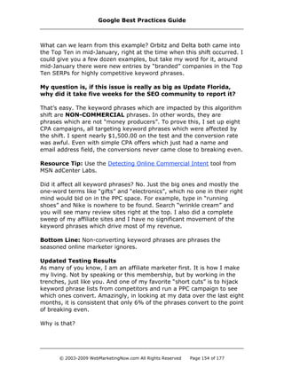 What can we learn from this example? Orbitz and Delta both came into
the Top Ten in mid-January, right at the time when this shift occurred. I
could give you a few dozen examples, but take my word for it, around
mid-January there were new entries by “branded” companies in the Top
Ten SERPs for highly competitive keyword phrases.
My question is, if this issue is really as big as Update Florida,
why did it take five weeks for the SEO community to report it?
That’s easy. The keyword phrases which are impacted by this algorithm
shift are NON-COMMERCIAL phrases. In other words, they are
phrases which are not “money producers”. To prove this, I set up eight
CPA campaigns, all targeting keyword phrases which were affected by
the shift. I spent nearly $1,500.00 on the test and the conversion rate
was awful. Even with simple CPA offers which just had a name and
email address field, the conversions never came close to breaking even.
Resource Tip: Use the Detecting Online Commercial Intent tool from
MSN adCenter Labs.
Did it affect all keyword phrases? No. Just the big ones and mostly the
one-word terms like “gifts” and “electronics”, which no one in their right
mind would bid on in the PPC space. For example, type in “running
shoes” and Nike is nowhere to be found. Search “wrinkle cream” and
you will see many review sites right at the top. I also did a complete
sweep of my affiliate sites and I have no significant movement of the
keyword phrases which drive most of my revenue.
Bottom Line: Non-converting keyword phrases are phrases the
seasoned online marketer ignores.
Updated Testing Results
As many of you know, I am an affiliate marketer first. It is how I make
my living. Not by speaking or this membership, but by working in the
trenches, just like you. And one of my favorite “short cuts” is to hijack
keyword phrase lists from competitors and run a PPC campaign to see
which ones convert. Amazingly, in looking at my data over the last eight
months, it is consistent that only 6% of the phrases convert to the point
of breaking even.
Why is that?
Google Best Practices Guide
© 2003-2009 WebMarketingNow.com All Rights Reserved Page 154 of 177
 
