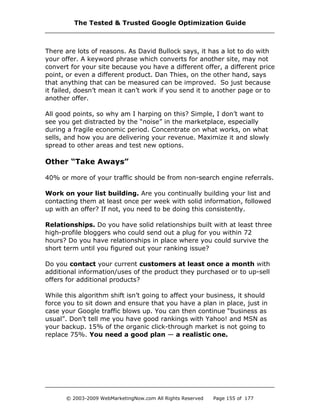 There are lots of reasons. As David Bullock says, it has a lot to do with
your offer. A keyword phrase which converts for another site, may not
convert for your site because you have a different offer, a different price
point, or even a different product. Dan Thies, on the other hand, says
that anything that can be measured can be improved. So just because
it failed, doesn’t mean it can’t work if you send it to another page or to
another offer.
All good points, so why am I harping on this? Simple, I don’t want to
see you get distracted by the “noise” in the marketplace, especially
during a fragile economic period. Concentrate on what works, on what
sells, and how you are delivering your revenue. Maximize it and slowly
spread to other areas and test new options.
Other “Take Aways”
40% or more of your traffic should be from non-search engine referrals.
Work on your list building. Are you continually building your list and
contacting them at least once per week with solid information, followed
up with an offer? If not, you need to be doing this consistently.
Relationships. Do you have solid relationships built with at least three
high-profile bloggers who could send out a plug for you within 72
hours? Do you have relationships in place where you could survive the
short term until you figured out your ranking issue?
Do you contact your current customers at least once a month with
additional information/uses of the product they purchased or to up-sell
offers for additional products?
While this algorithm shift isn’t going to affect your business, it should
force you to sit down and ensure that you have a plan in place, just in
case your Google traffic blows up. You can then continue “business as
usual”. Don’t tell me you have good rankings with Yahoo! and MSN as
your backup. 15% of the organic click-through market is not going to
replace 75%. You need a good plan — a realistic one.
The Tested & Trusted Google Optimization Guide
© 2003-2009 WebMarketingNow.com All Rights Reserved Page 155 of 177
 
