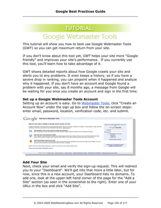 This tutorial will show you how to best use Google Webmaster Tools
(GWT) so you can get maximum return from your site.
If you don’t know about this tool yet, GWT helps your site more “Google
friendly” and improves your site’s performance. If you currently use
this tool, you’ll learn how to take advantage of it.
GWT shows detailed reports about how Google crawls your site and
alerts you to any problems. It even keeps a history, so if you have a
severe drop in ranking, you can pinpoint when it happened and analyze
why it happened. If you don’t have an account and Google found a
problem with your site, say 8 months ago, a message from Google will
be waiting for you once you create an account and sign in the first time.
Set up a Google Webmaster Tools Account
Setting up an account is easy. Go to Webmaster Tools, click “Create an
Account Now” under the sign up box and follow the on-screen steps:
enter email, password, location, verification code, etc. and submit.
Add Your Site
Next, check your email and verify the sign-up request. This will redirect
you to your “Dashboard”. We’ll get into that more a little later, but for
now, since this is a new account, your Dashboard lists no domains. To
add one, look at the upper-left hand corner of the page for the “Add a
Site” section (as seen in the screenshot to the right). Enter one of your
URLs in the box and click “Add Site”.
Google Best Practices Guide
© 2003-2009 WebMarketingNow.com All Rights Reserved Page 156 of 177
 