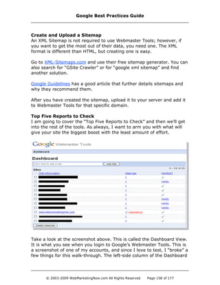 Create and Upload a Sitemap
An XML Sitemap is not required to use Webmaster Tools; however, if
you want to get the most out of their data, you need one. The XML
format is different than HTML, but creating one is easy.
Go to XML-Sitemaps.com and use their free sitemap generator. You can
also search for “GSite Crawler” or for “google xml sitemap” and find
another solution.
Google Guidelines has a good article that further details sitemaps and
why they recommend them.
After you have created the sitemap, upload it to your server and add it
to Webmaster Tools for that specific domain.
Top Five Reports to Check
I am going to cover the “Top Five Reports to Check” and then we’ll get
into the rest of the tools. As always, I want to arm you with what will
give your site the biggest boost with the least amount of effort.
Take a look at the screenshot above. This is called the Dashboard View.
It is what you see when you login to Google’s Webmaster Tools. This is
a screenshot of one of my accounts, and since I love to test, I “broke” a
few things for this walk-through. The left-side column of the Dashboard
Google Best Practices Guide
© 2003-2009 WebMarketingNow.com All Rights Reserved Page 158 of 177
 