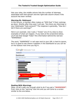 lists your sites, the middle column lists the number of sitemaps
associated with that domain and the right-side column shows if the
account has been verified.
Warning Mr. Robinson!
In the forums, a member often makes an “SOS Post” if their rankings
go down. Shortly after they post I will ask, “Are there any Warnings in
your Webmaster Tools account?” The response is generally, “How do I
tell if there are warnings?”
Here is an example. Like I said, I “broke” one of my sites to show
examples of what can happen. If you look at the screenshot below,
you’ll see that Google “hides” this information behind the red text
“WARNINGS”.
The word, “WARNINGS” in red caps next to your URL is hard to ignore,
but it is good to see where it appears in the Dashboard so you can be
on the lookout next time you log in.
Dealing With Warnings
Okay, so let’s walk you through what to do if you get a “WARNINGS”.
First, click on the “warning” text link and you will come to a screen
similar to the one below.
The Tested & Trusted Google Optimization Guide
© 2003-2009 WebMarketingNow.com All Rights Reserved Page 159 of 177
 