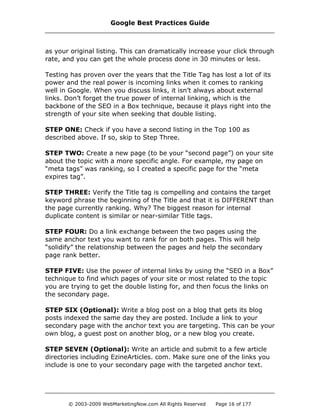 as your original listing. This can dramatically increase your click through
rate, and you can get the whole process done in 30 minutes or less.
Testing has proven over the years that the Title Tag has lost a lot of its
power and the real power is incoming links when it comes to ranking
well in Google. When you discuss links, it isn’t always about external
links. Don’t forget the true power of internal linking, which is the
backbone of the SEO in a Box technique, because it plays right into the
strength of your site when seeking that double listing.
STEP ONE: Check if you have a second listing in the Top 100 as
described above. If so, skip to Step Three.
STEP TWO: Create a new page (to be your “second page”) on your site
about the topic with a more specific angle. For example, my page on
“meta tags” was ranking, so I created a specific page for the “meta
expires tag”.
STEP THREE: Verify the Title tag is compelling and contains the target
keyword phrase the beginning of the Title and that it is DIFFERENT than
the page currently ranking. Why? The biggest reason for internal
duplicate content is similar or near-similar Title tags.
STEP FOUR: Do a link exchange between the two pages using the
same anchor text you want to rank for on both pages. This will help
“solidify” the relationship between the pages and help the secondary
page rank better.
STEP FIVE: Use the power of internal links by using the “SEO in a Box”
technique to find which pages of your site or most related to the topic
you are trying to get the double listing for, and then focus the links on
the secondary page.
STEP SIX (Optional): Write a blog post on a blog that gets its blog
posts indexed the same day they are posted. Include a link to your
secondary page with the anchor text you are targeting. This can be your
own blog, a guest post on another blog, or a new blog you create.
STEP SEVEN (Optional): Write an article and submit to a few article
directories including EzineArticles. com. Make sure one of the links you
include is one to your secondary page with the targeted anchor text.
Google Best Practices Guide
© 2003-2009 WebMarketingNow.com All Rights Reserved Page 16 of 177
 