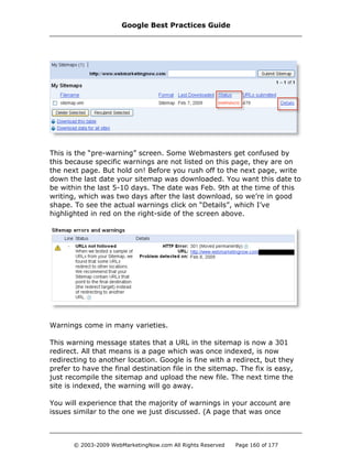 This is the “pre-warning” screen. Some Webmasters get confused by
this because specific warnings are not listed on this page, they are on
the next page. But hold on! Before you rush off to the next page, write
down the last date your sitemap was downloaded. You want this date to
be within the last 5-10 days. The date was Feb. 9th at the time of this
writing, which was two days after the last download, so we’re in good
shape. To see the actual warnings click on “Details”, which I’ve
highlighted in red on the right-side of the screen above.
Warnings come in many varieties.
This warning message states that a URL in the sitemap is now a 301
redirect. All that means is a page which was once indexed, is now
redirecting to another location. Google is fine with a redirect, but they
prefer to have the final destination file in the sitemap. The fix is easy,
just recompile the sitemap and upload the new file. The next time the
site is indexed, the warning will go away.
You will experience that the majority of warnings in your account are
issues similar to the one we just discussed. (A page that was once
Google Best Practices Guide
© 2003-2009 WebMarketingNow.com All Rights Reserved Page 160 of 177
 