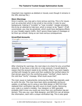 important now registers as deleted or moved, even though it remains in
the XML sitemap file.)
Stern Warnings
Once in awhile, you may get a more serious warning. This is for issues
such as using text which is too small or too similar in color to your
background, making it “invisible” or “near invisible”. Google considers
this to be an attempt to hide text, which is known to be “Spam”. If left
uncorrected, you may be penalized, which could have damaging effects
on your Google organic traffic. Don’t ignore these types of messages or
let them go unfixed. Doing so can have serious consequences.
Unverified Accounts
After checking for warnings, the next step is to check for any unverified
accounts. If you have a new site or a new account, it would stand to
reason that the account needs to be verified. What if you were happily
verified with Google for years and then suddenly the verified status for
that domain goes from the comforting green “Verified” check mark to
the cold blue “Verify” message. What could cause that?
The main cause is inadvertently removing the Meta Tag originally used
to verify the site. This may have been done accidentally during an
update, or perhaps you’re using a new Web design or SEO firm that
replaced their verification tag with yours to track results. Removing
your code is a rookie’s mistake. Your designer or SEO specialist
probably didn’t know you could use more than one verification tag per
domain. This way you, your Web designer, and SEO firm can all access
the information, each with a unique verification tag. This is also good
The Tested & Trusted Google Optimization Guide
© 2003-2009 WebMarketingNow.com All Rights Reserved Page 161 of 177
 